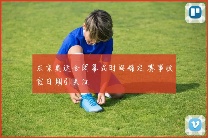 东京奥运会闭幕式时间确定 赛事收官日期引关注