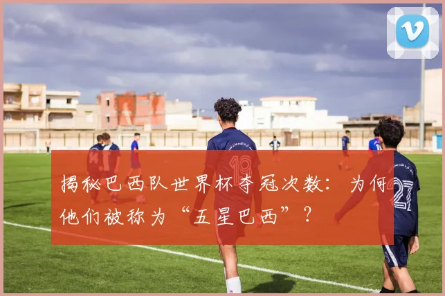 揭秘巴西队世界杯夺冠次数:为何他们被称为“五星巴西”?
