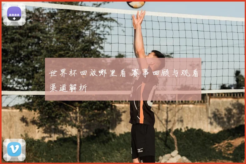 世界杯回放哪里看 赛事回顾与观看渠道解析