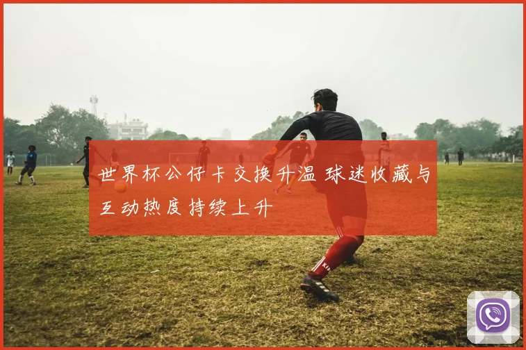世界杯公仔卡交换升温 球迷收藏与互动热度持续上升