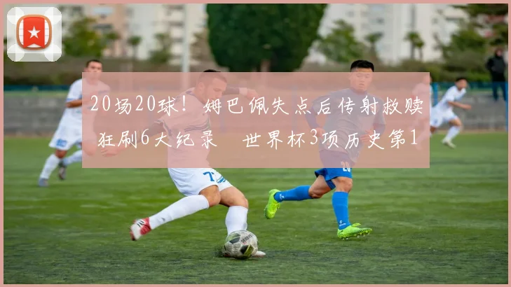 20场20球!姆巴佩失点后传射救赎 狂刷6大纪录 世界杯3项历史第1