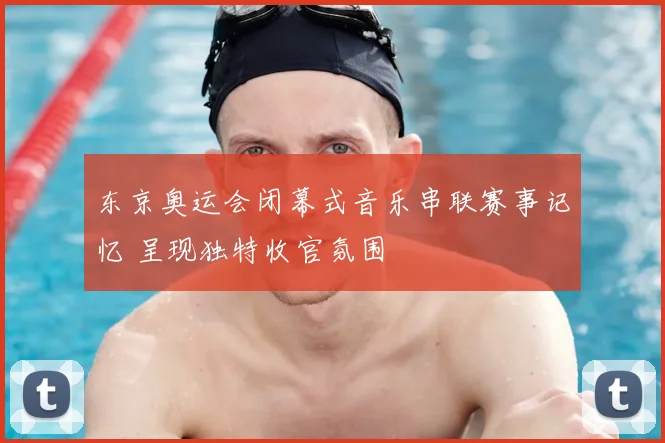 东京奥运会闭幕式音乐串联赛事记忆 呈现独特收官氛围