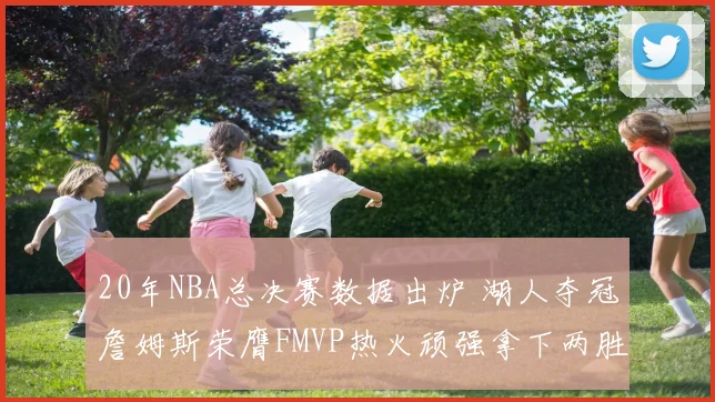 20年NBA总决赛数据出炉 湖人夺冠詹姆斯荣膺FMVP热火顽强拿下两胜