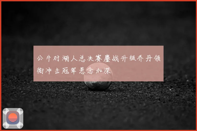 公牛对湖人总决赛鏖战升级乔丹领衔冲击冠军悬念加深