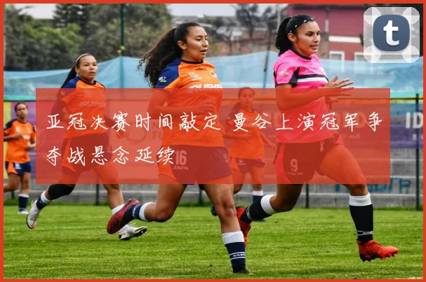 亚冠决赛时间敲定 曼谷上演冠军争夺战悬念延续