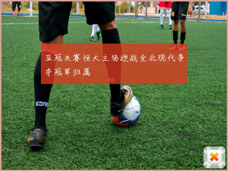 亚冠决赛恒大主场迎战全北现代争夺冠军归属