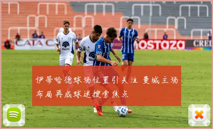 伊蒂哈德球场位置引关注 曼城主场布局再成球迷搜索焦点