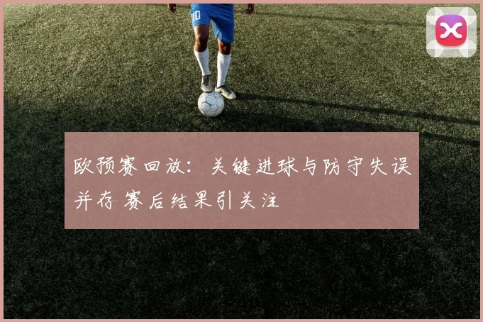 欧预赛回放：关键进球与防守失误并存 赛后结果引关注