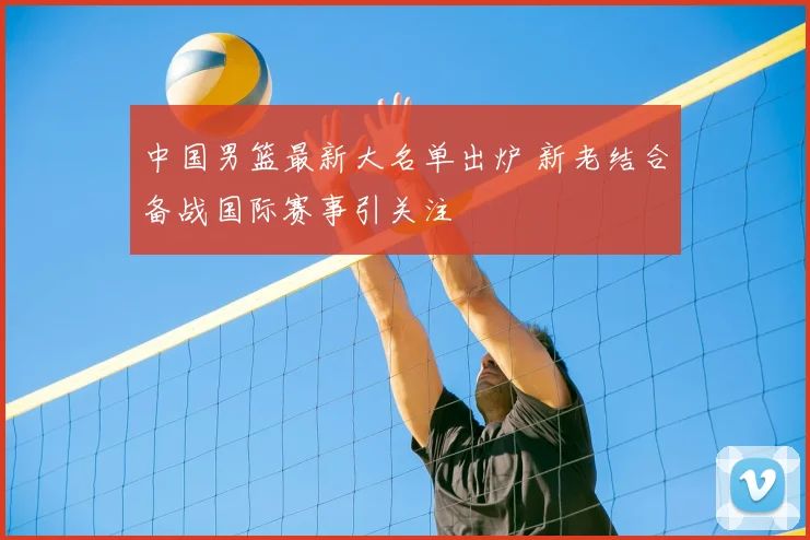 中国男篮最新大名单出炉 新老结合备战国际赛事引关注