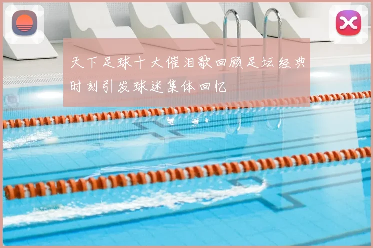 天下足球十大催泪歌回顾足坛经典时刻引发球迷集体回忆