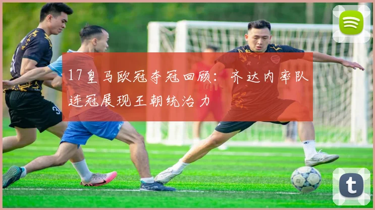 17皇马欧冠夺冠回顾：齐达内率队连冠展现王朝统治力
