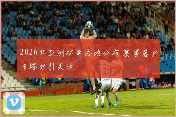 2026年亚洲杯举办地公布 赛事落户卡塔尔引关注