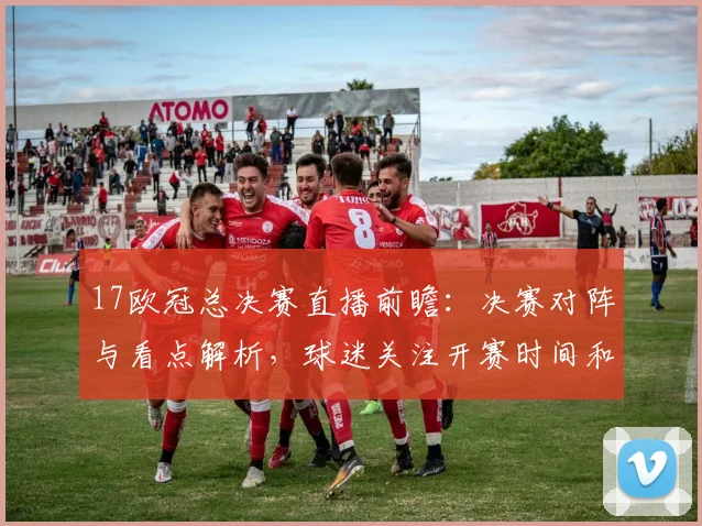 17欧冠总决赛直播前瞻：决赛对阵与看点解析，球迷关注开赛时间和观赛渠道