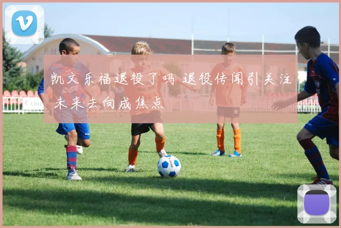 凯文乐福退役了吗 退役传闻引关注 未来去向成焦点