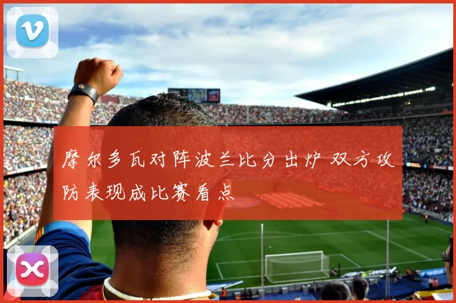 摩尔多瓦对阵波兰比分出炉 双方攻防表现成比赛看点
