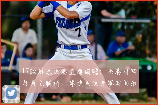 17欧冠总决赛直播前瞻：决赛对阵与看点解析，球迷关注开赛时间和观赛渠道