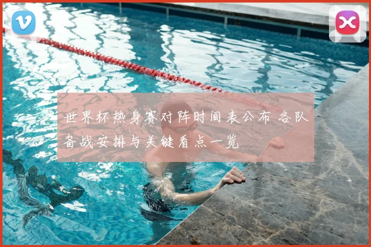 世界杯热身赛对阵时间表公布 各队备战安排与关键看点一览