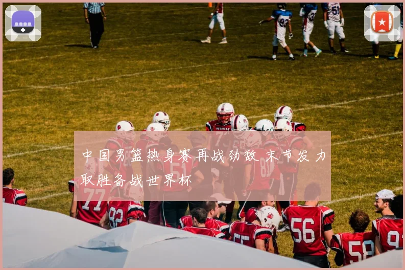 中国男篮热身赛再战劲敌 末节发力取胜备战世界杯