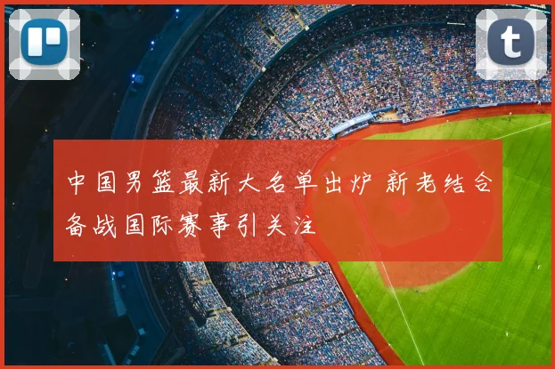中国男篮最新大名单出炉 新老结合备战国际赛事引关注
