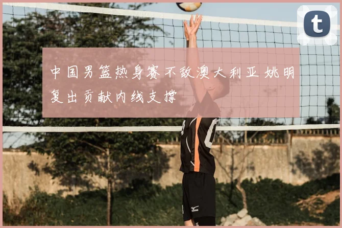 中国男篮热身赛不敌澳大利亚 姚明复出贡献内线支撑