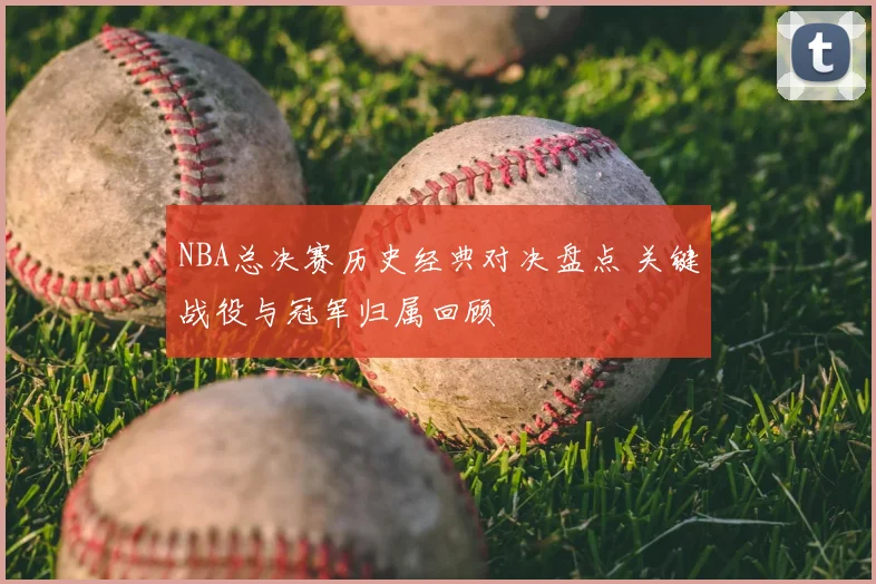 NBA总决赛历史经典对决盘点 关键战役与冠军归属回顾