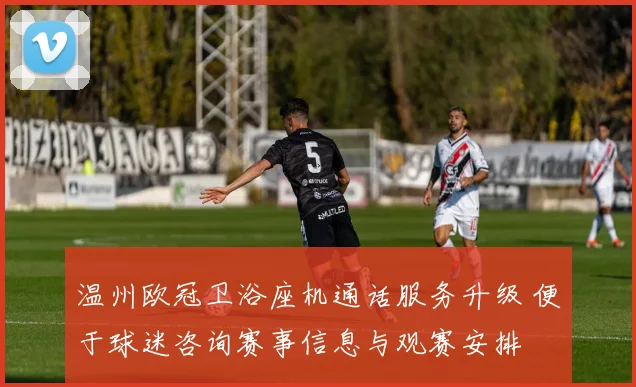 温州欧冠卫浴座机通话服务升级 便于球迷咨询赛事信息与观赛安排