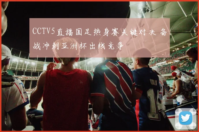 CCTV5直播国足热身赛关键对决 备战冲刺亚洲杯出线竞争