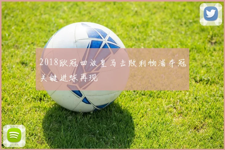 2018欧冠回放皇马击败利物浦夺冠关键进球再现