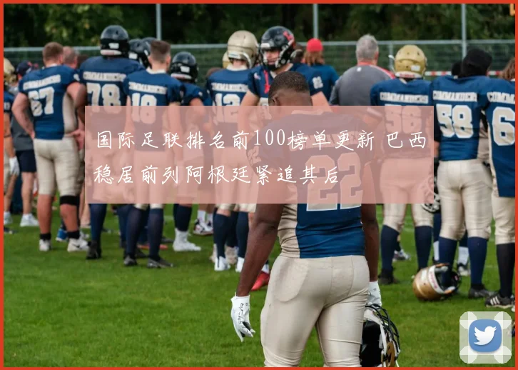 国际足联排名前100榜单更新 巴西稳居前列阿根廷紧追其后