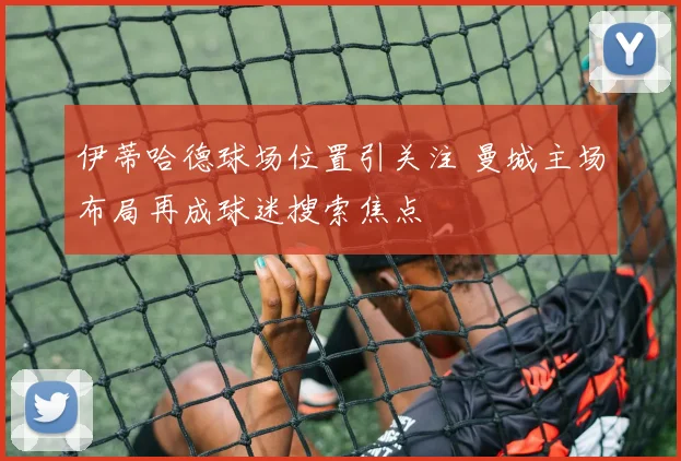 伊蒂哈德球场位置引关注 曼城主场布局再成球迷搜索焦点