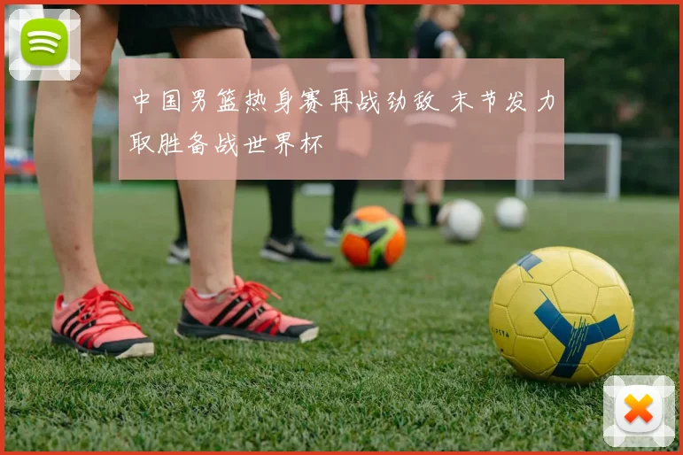 中国男篮热身赛再战劲敌 末节发力取胜备战世界杯