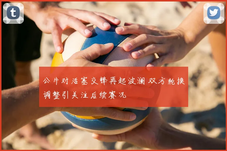 公牛对活塞交锋再起波澜 双方轮换调整引关注后续赛况