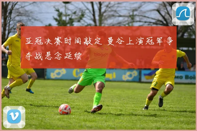 亚冠决赛时间敲定 曼谷上演冠军争夺战悬念延续