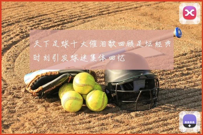 天下足球十大催泪歌回顾足坛经典时刻引发球迷集体回忆