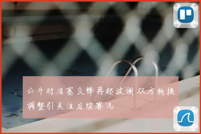 公牛对活塞交锋再起波澜 双方轮换调整引关注后续赛况
